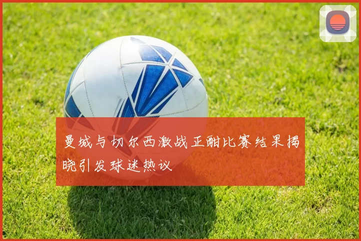 曼城与切尔西激战正酣比赛结果揭晓引发球迷热议