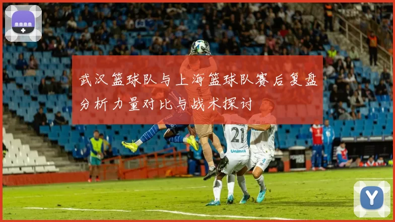 武汉篮球队与上海篮球队赛后复盘分析力量对比与战术探讨