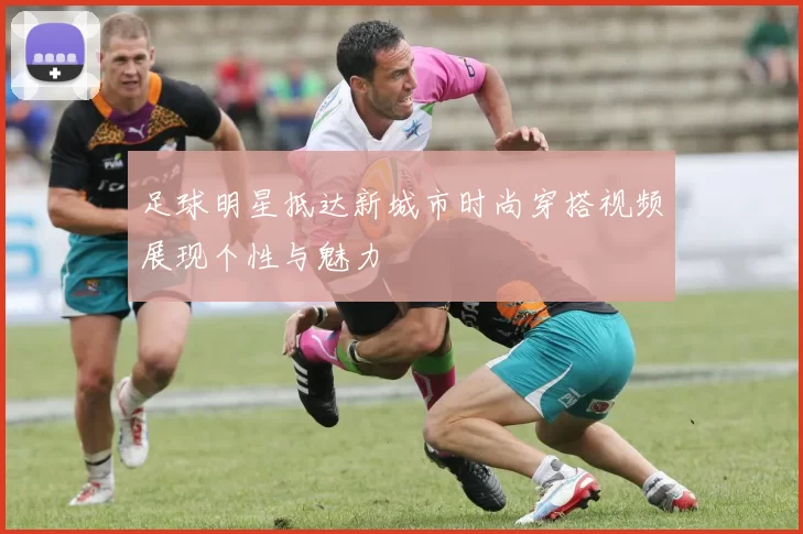 足球明星抵达新城市时尚穿搭视频展现个性与魅力