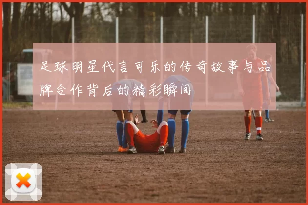 足球明星代言可乐的传奇故事与品牌合作背后的精彩瞬间