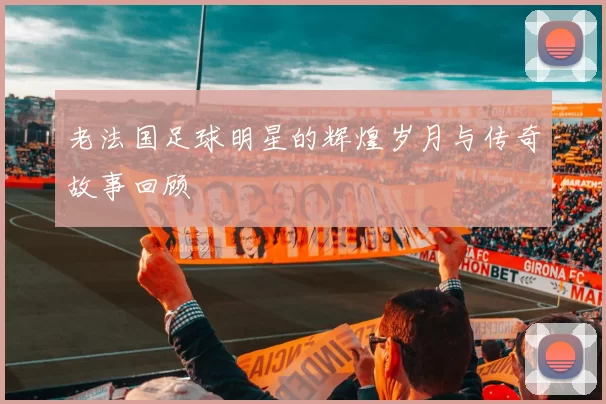 老法国足球明星的辉煌岁月与传奇故事回顾