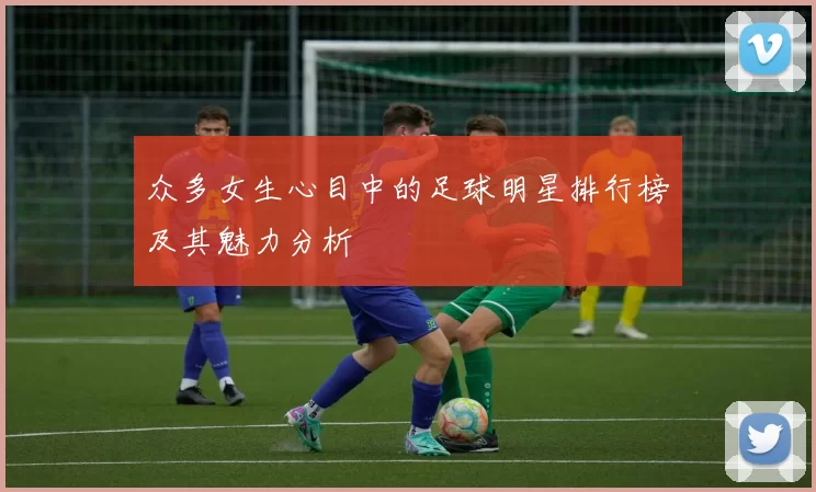 众多女生心目中的足球明星排行榜及其魅力分析