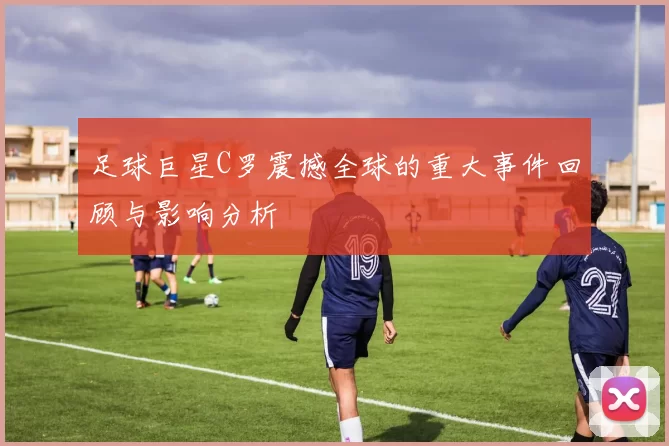 足球巨星C罗震撼全球的重大事件回顾与影响分析