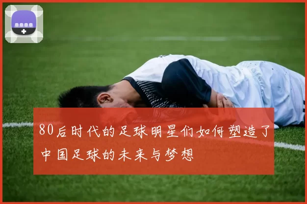 80后时代的足球明星们如何塑造了中国足球的未来与梦想