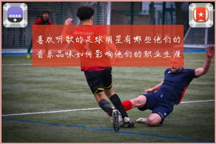 喜欢听歌的足球明星有哪些他们的音乐品味如何影响他们的职业生涯