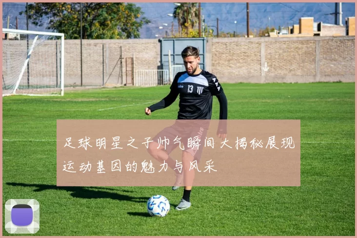 足球明星之子帅气瞬间大揭秘展现运动基因的魅力与风采