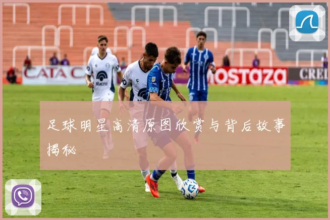 足球明星高清原图欣赏与背后故事揭秘