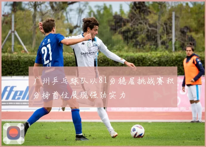 广州乒乓球队以81分稳居挑战赛积分榜首位展现强劲实力