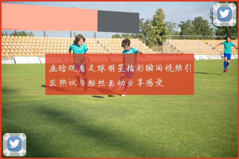 鹿晗观看足球明星精彩瞬间视频引发热议与粉丝互动分享感受