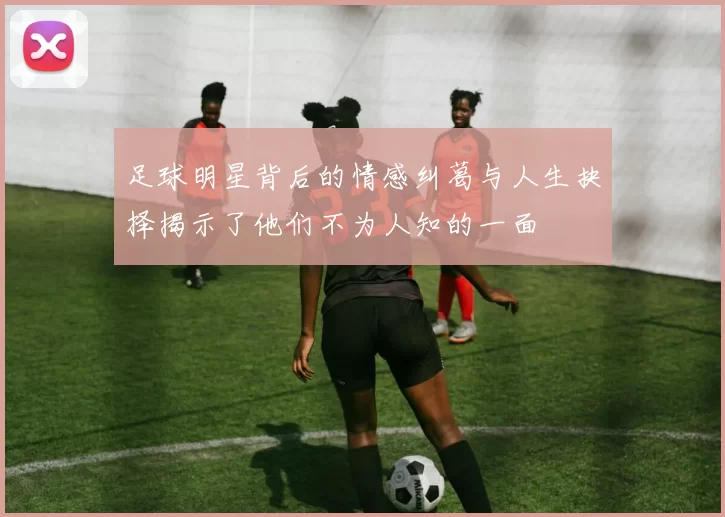 足球明星背后的情感纠葛与人生抉择揭示了他们不为人知的一面