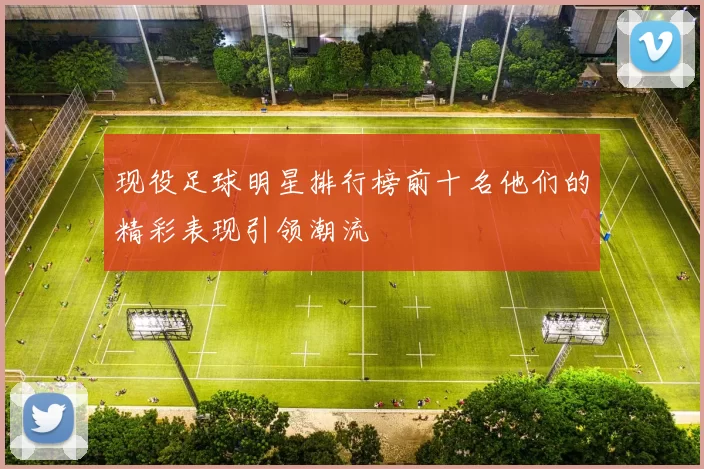 现役足球明星排行榜前十名他们的精彩表现引领潮流