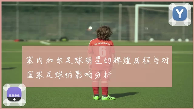 塞内加尔足球明星的辉煌历程与对国家足球的影响分析