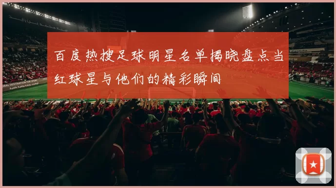 百度热搜足球明星名单揭晓盘点当红球星与他们的精彩瞬间