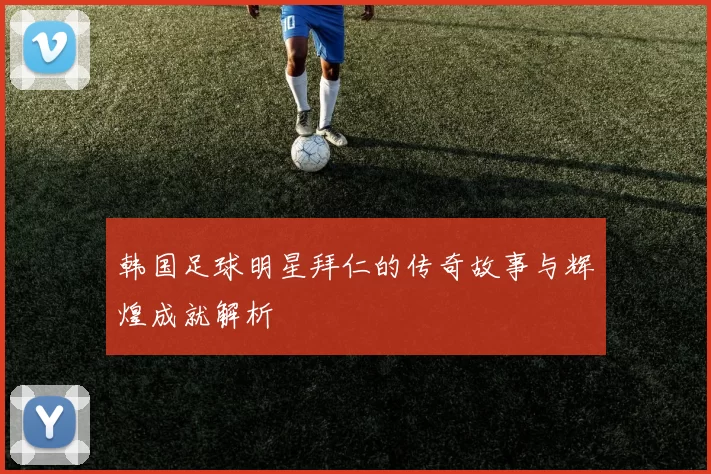 韩国足球明星拜仁的传奇故事与辉煌成就解析