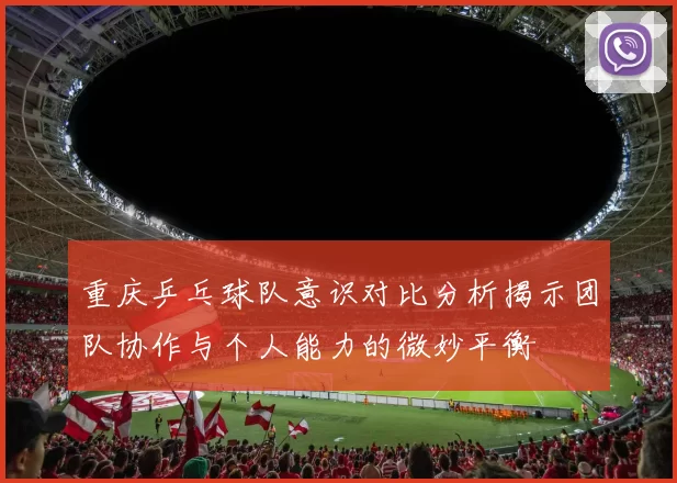 重庆乒乓球队意识对比分析揭示团队协作与个人能力的微妙平衡