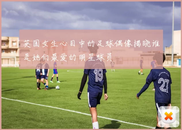 英国女生心目中的足球偶像揭晓谁是她们最爱的明星球员