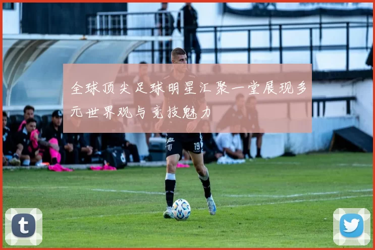 全球顶尖足球明星汇聚一堂展现多元世界观与竞技魅力