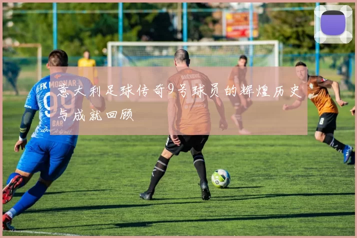 意大利足球传奇9号球员的辉煌历史与成就回顾
