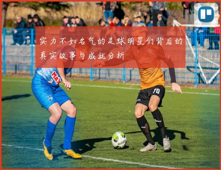 实力不如名气的足球明星们背后的真实故事与成就分析